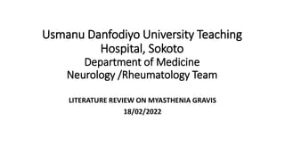 Usmanu Danfodiyo University Teaching
Hospital, Sokoto
Department of Medicine
Neurology /Rheumatology Team
LITERATURE REVIEW ON MYASTHENIA GRAVIS
18/02/2022
 