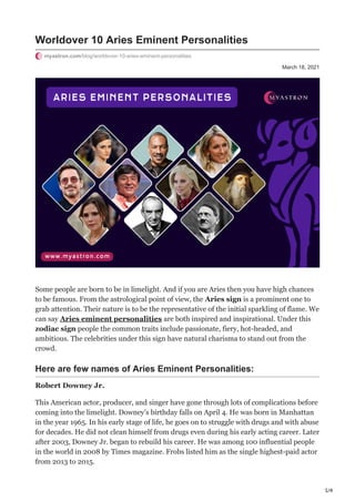 1/4
March 18, 2021
Worldover 10 Aries Eminent Personalities
myastron.com/blog/worldover-10-aries-eminent-personalities
Some people are born to be in limelight. And if you are Aries then you have high chances
to be famous. From the astrological point of view, the Aries sign is a prominent one to
grab attention. Their nature is to be the representative of the initial sparkling of flame. We
can say Aries eminent personalities are both inspired and inspirational. Under this
zodiac sign people the common traits include passionate, fiery, hot-headed, and
ambitious. The celebrities under this sign have natural charisma to stand out from the
crowd.
Here are few names of Aries Eminent Personalities:
Robert Downey Jr.
This American actor, producer, and singer have gone through lots of complications before
coming into the limelight. Downey’s birthday falls on April 4. He was born in Manhattan
in the year 1965. In his early stage of life, he goes on to struggle with drugs and with abuse
for decades. He did not clean himself from drugs even during his early acting career. Later
after 2003, Downey Jr. began to rebuild his career. He was among 100 influential people
in the world in 2008 by Times magazine. Frobs listed him as the single highest-paid actor
from 2013 to 2015.
 