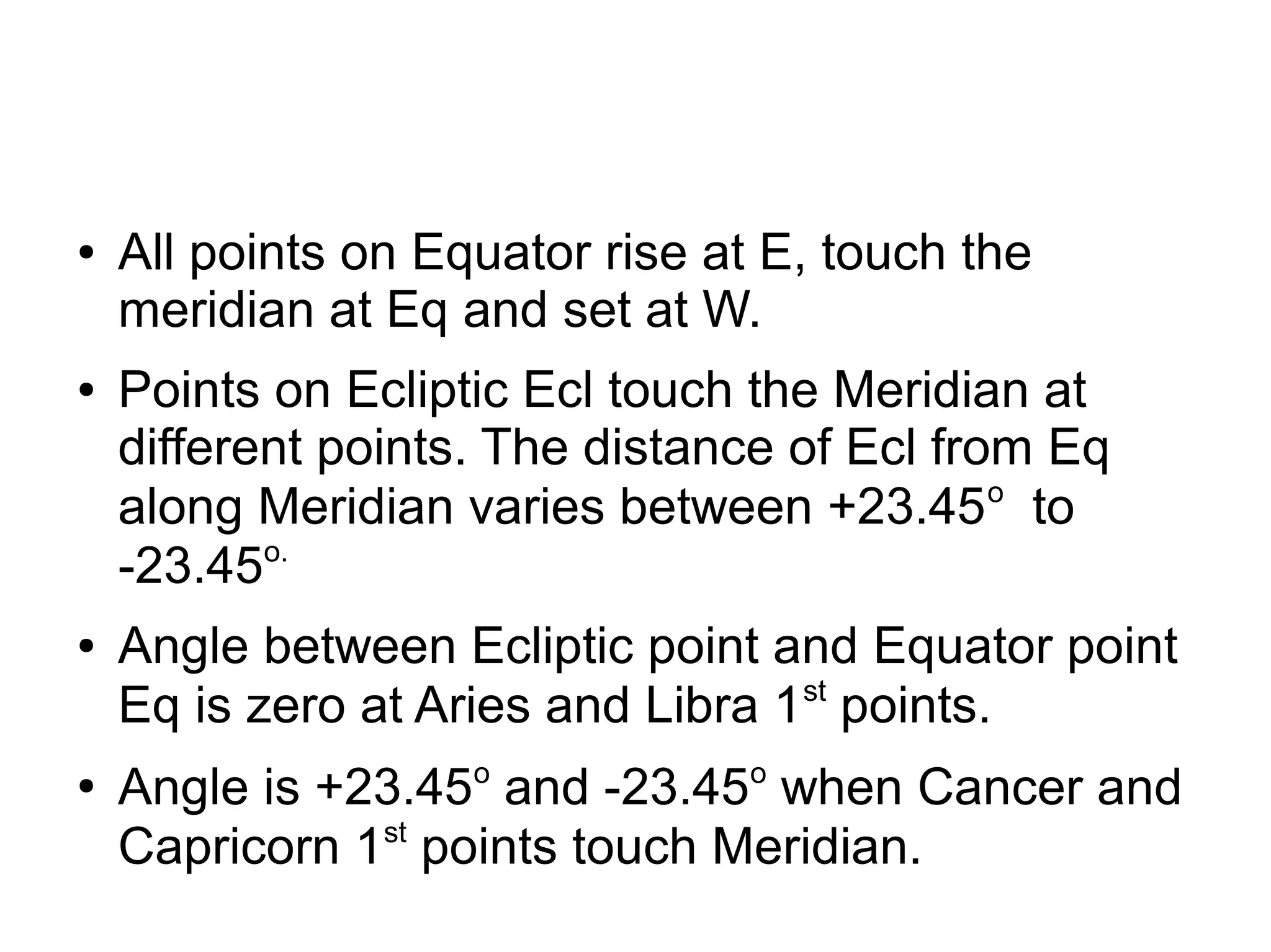 ● All points on Equator rise at E, touch the
meridian at Eq and set at W.
● Points on Ecliptic Ecl touch the Meridian at
different points. The distance of Ecl from Eq
along Meridian varies between +23.45o
to
-23.45o.
● Angle between Ecliptic point and Equator point
Eq is zero at Aries and Libra 1st
points.
●
Angle is +23.45o
and -23.45o
when Cancer and
Capricorn 1st
points touch Meridian.
 