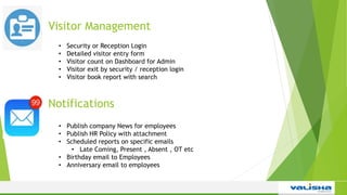 Visitor Management
• Security or Reception Login
• Detailed visitor entry form
• Visitor count on Dashboard for Admin
• Visitor exit by security / reception login
• Visitor book report with search
Notifications
• Publish company News for employees
• Publish HR Policy with attachment
• Scheduled reports on specific emails
• Late Coming, Present , Absent , OT etc
• Birthday email to Employees
• Anniversary email to employees
 