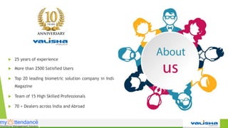  25 years of experience
 More than 2500 Satisfied Users
 Top 20 leading biometric solution company in India by CIO
Magazine
 Team of 15 High Skilled Professionals
 70 + Dealers across India and Abroad
 