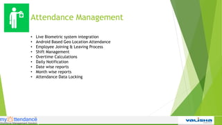 Attendance Management
• Live Biometric system integration
• Android Based Geo Location Attendance
• Employee Joining & Leaving Process
• Shift Management
• Overtime Calculations
• Daily Notification
• Date wise reports
• Month wise reports
• Attendance Data Locking
 