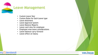 Leave Management
• Custom Leave Year
• Custom Rules for Each Leave type
• Leave Allotment
• Leave Approval System
• Leave Balance Reports
• Leave card view for employee
• Employee wise leave considerations
• Leave balance carry forward
• Leave effect on Salary
 