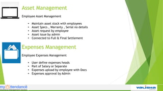 Asset Management
Employee Asset Management
• Maintain asset stock with employees
• Asset Specs , Warranty , Serial no details
• Asset request by employee
• Asset issue by admin
• Connected to Full & Final Settlement
Expenses Management
Employee Expenses Management
• User define expenses heads
• Part of Salary or Separate
• Expenses upload by employee with Docs
• Expenses approval by Admin
 