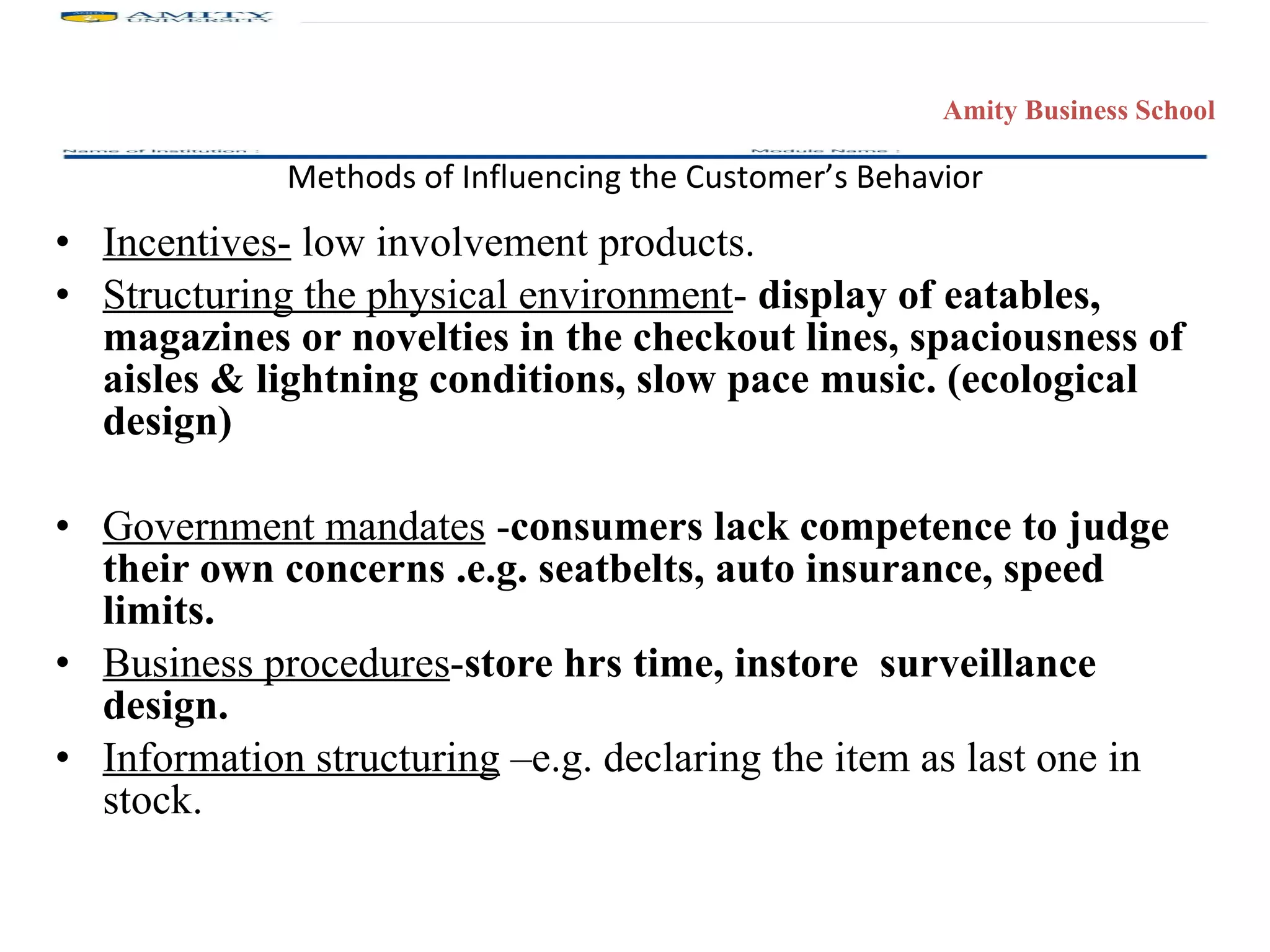 Methods of Influencing the Customer’s Behavior Incentives-  low involvement products. Structuring the physical environment -  display of eatables, magazines or novelties in the checkout lines, spaciousness of aisles & lightning conditions, slow pace music. (ecological design) Government mandates  - consumers lack competence to judge their own concerns .e.g. seatbelts, auto insurance, speed limits. Business procedures - store hrs time, instore  surveillance design. Information structuring  –e.g. declaring the item as last one in stock. 