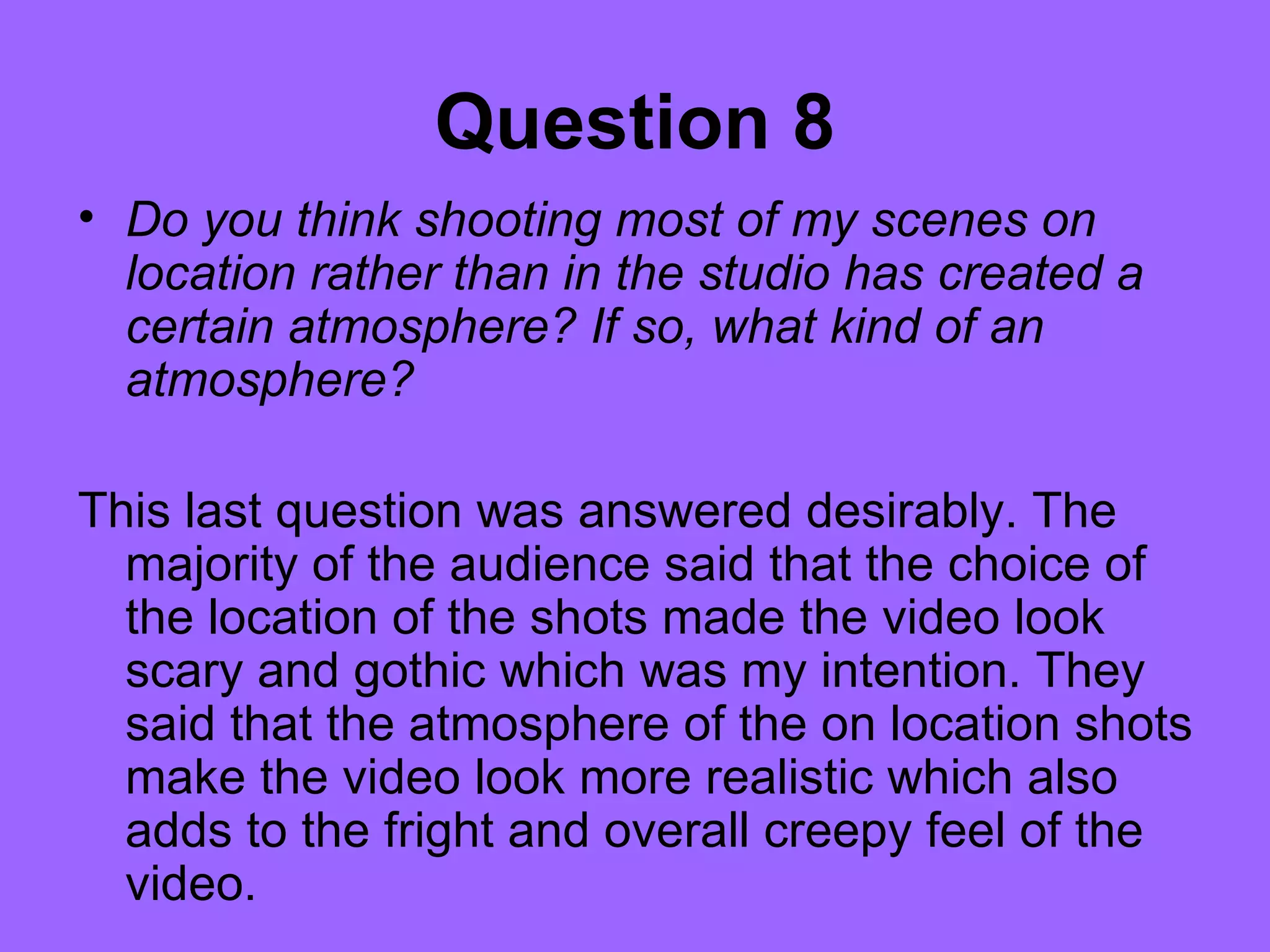 Question 8
• Do you think shooting most of my scenes on
  location rather than in the studio has created a
  certain atmosphere? If so, what kind of an
  atmosphere?

This last question was answered desirably. The
  majority of the audience said that the choice of
  the location of the shots made the video look
  scary and gothic which was my intention. They
  said that the atmosphere of the on location shots
  make the video look more realistic which also
  adds to the fright and overall creepy feel of the
  video.
 