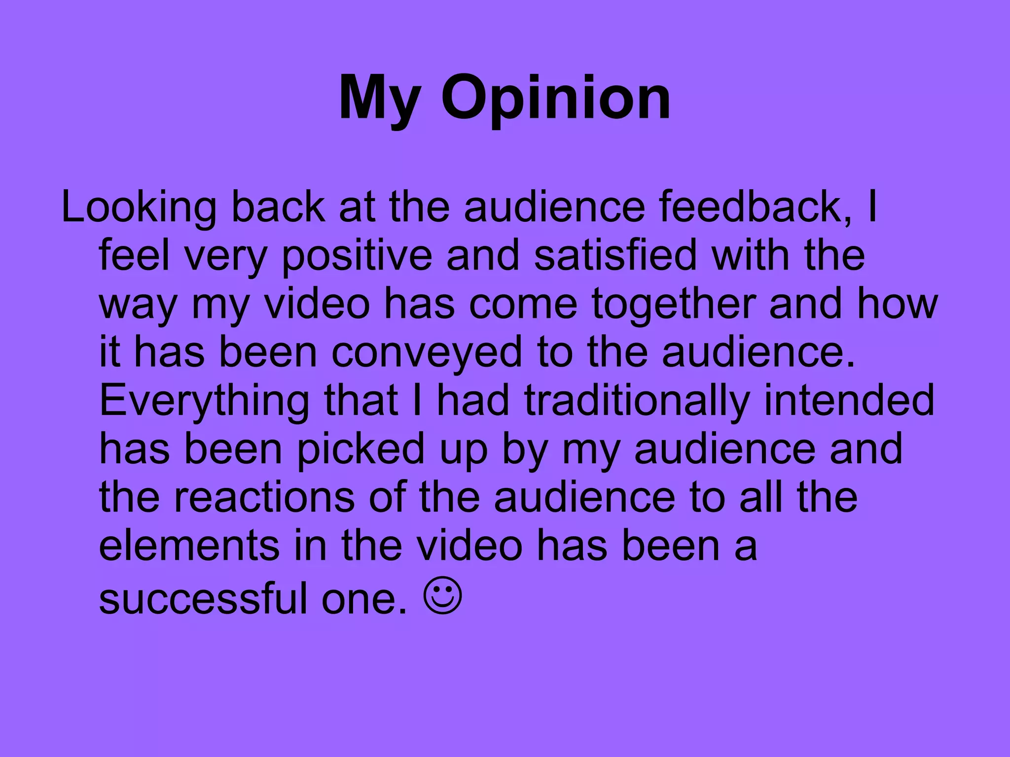 My Opinion
Looking back at the audience feedback, I
  feel very positive and satisfied with the
  way my video has come together and how
  it has been conveyed to the audience.
  Everything that I had traditionally intended
  has been picked up by my audience and
  the reactions of the audience to all the
  elements in the video has been a
  successful one. 
 