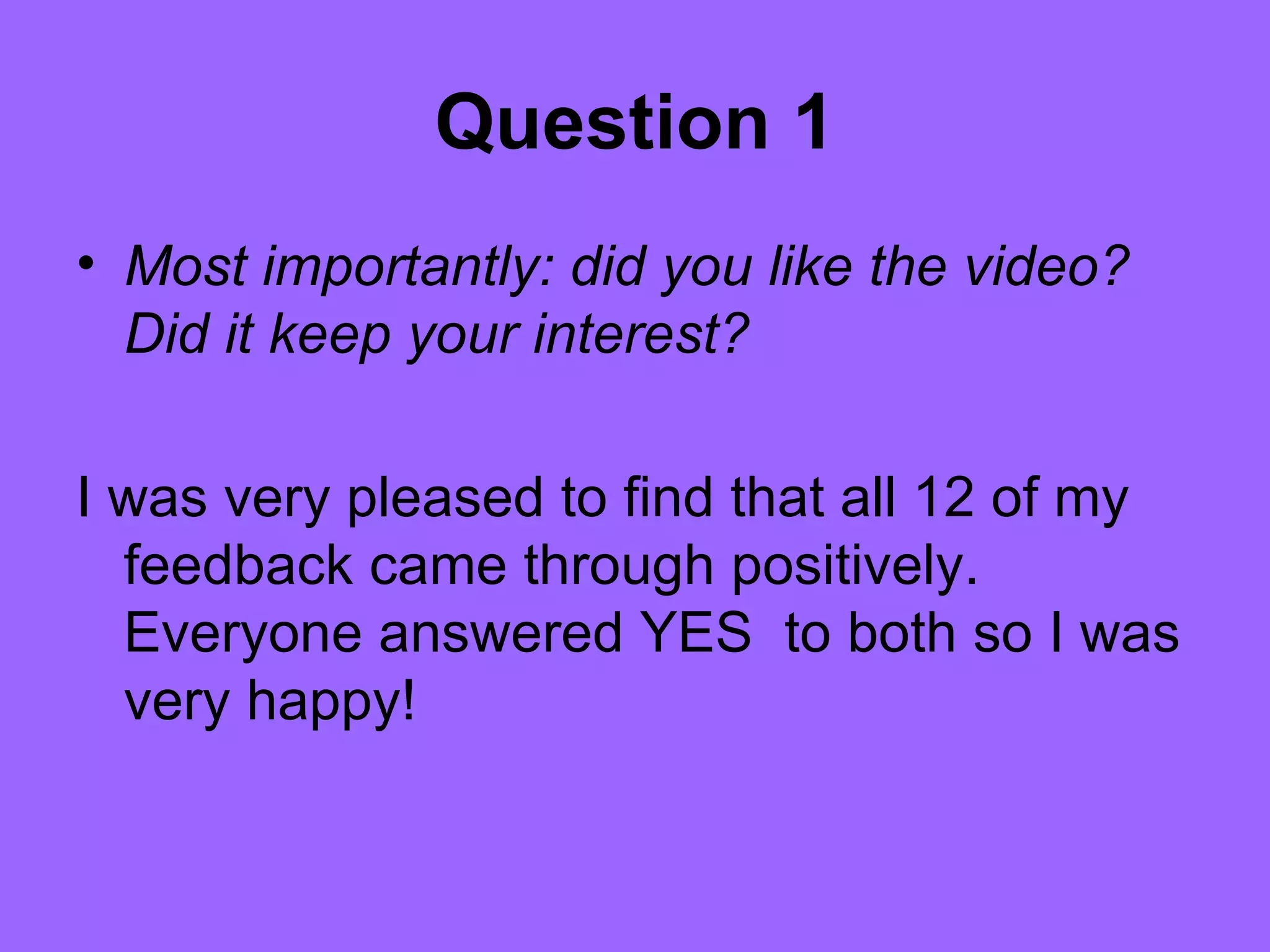 Question 1
• Most importantly: did you like the video?
  Did it keep your interest?

I was very pleased to find that all 12 of my
  feedback came through positively.
  Everyone answered YES to both so I was
  very happy!
 