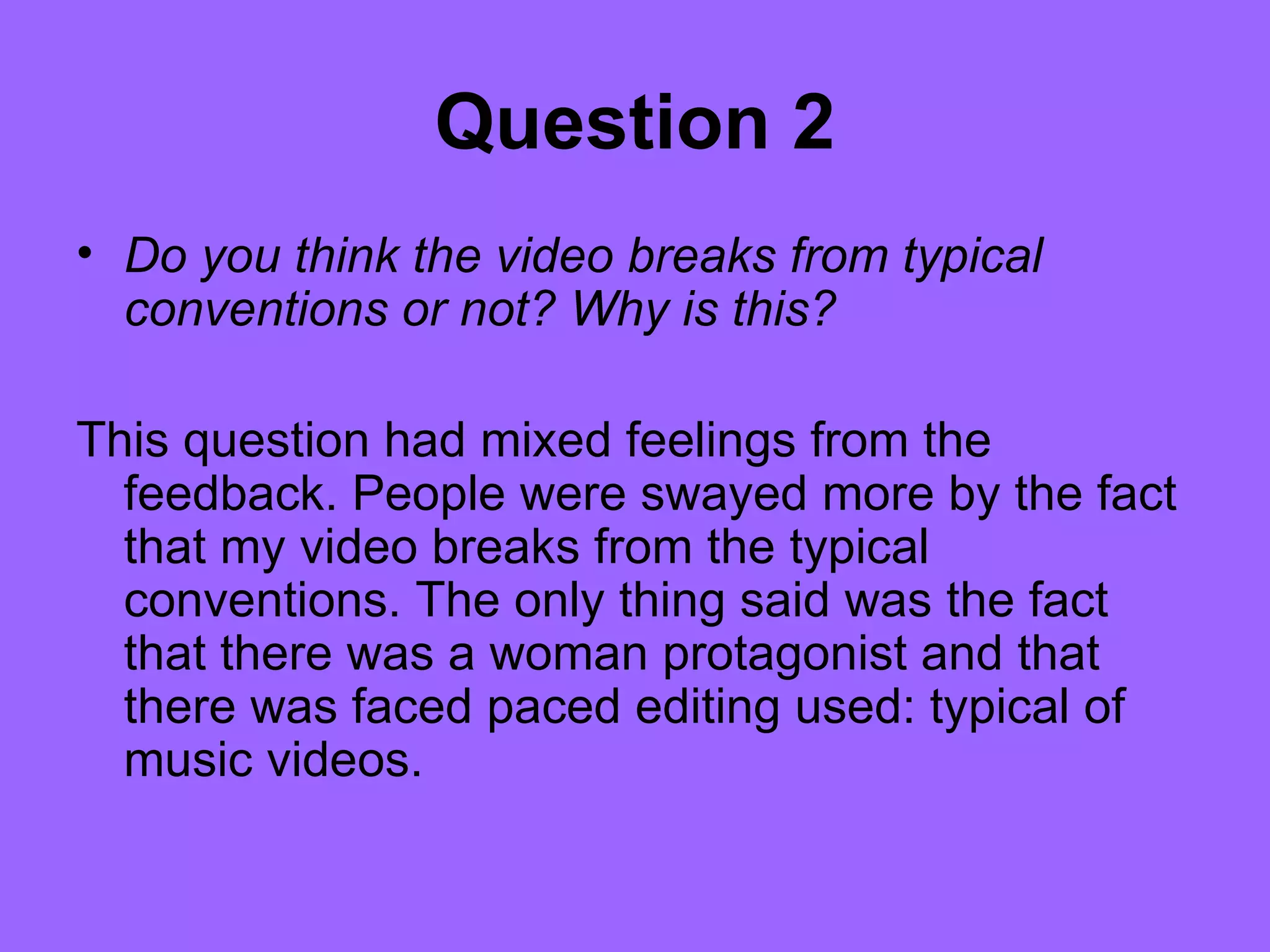 Question 2
• Do you think the video breaks from typical
  conventions or not? Why is this?

This question had mixed feelings from the
  feedback. People were swayed more by the fact
  that my video breaks from the typical
  conventions. The only thing said was the fact
  that there was a woman protagonist and that
  there was faced paced editing used: typical of
  music videos.
 