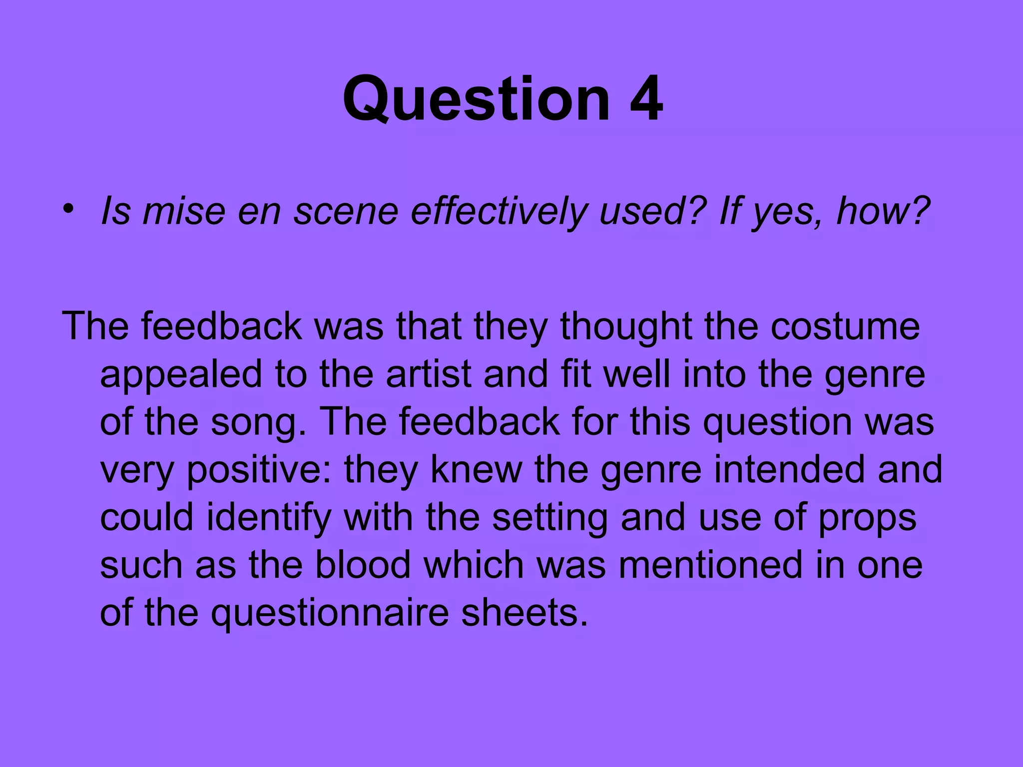 Question 4
• Is mise en scene effectively used? If yes, how?

The feedback was that they thought the costume
  appealed to the artist and fit well into the genre
  of the song. The feedback for this question was
  very positive: they knew the genre intended and
  could identify with the setting and use of props
  such as the blood which was mentioned in one
  of the questionnaire sheets.
 