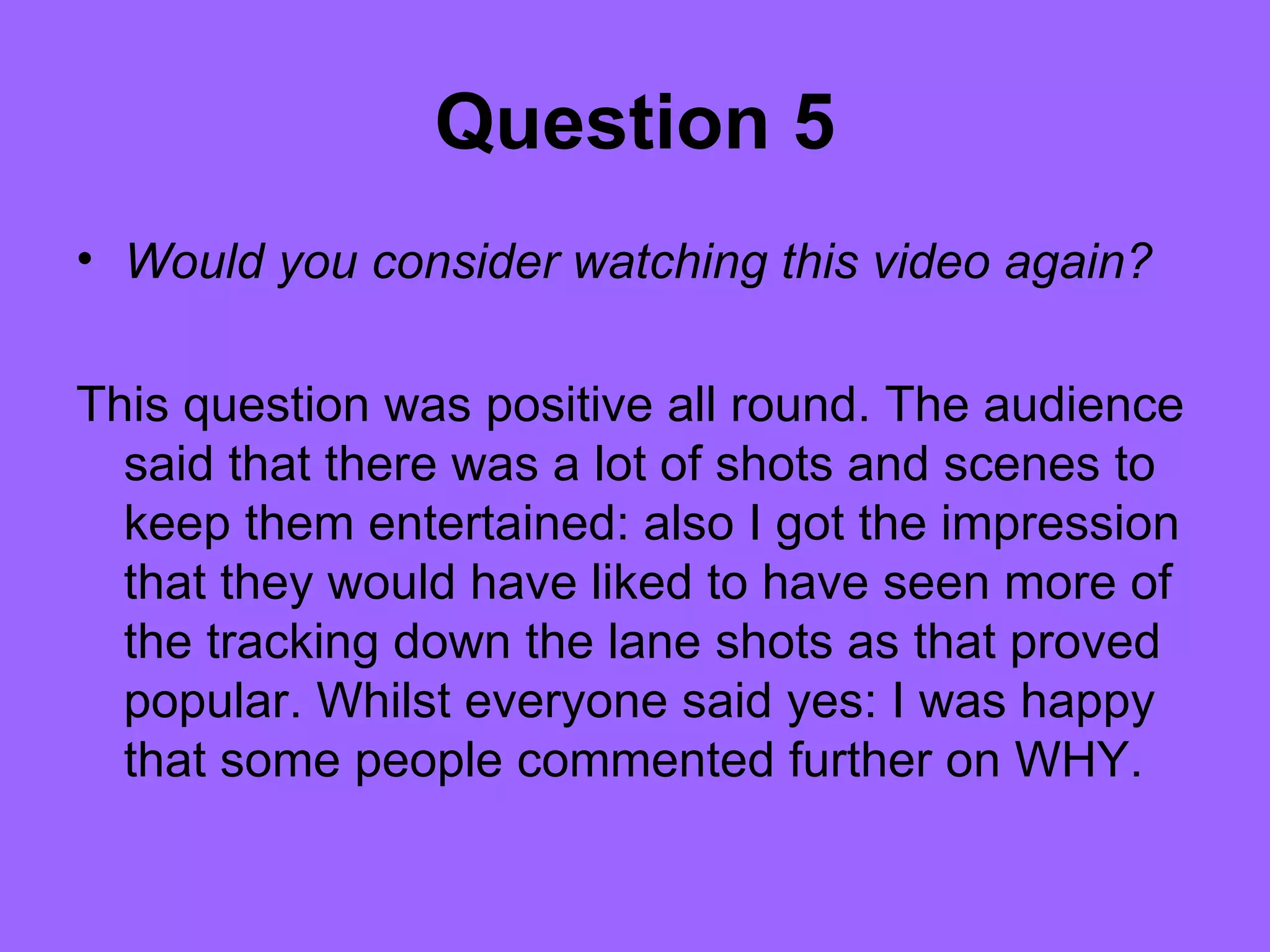 Question 5
• Would you consider watching this video again?

This question was positive all round. The audience
  said that there was a lot of shots and scenes to
  keep them entertained: also I got the impression
  that they would have liked to have seen more of
  the tracking down the lane shots as that proved
  popular. Whilst everyone said yes: I was happy
  that some people commented further on WHY.
 