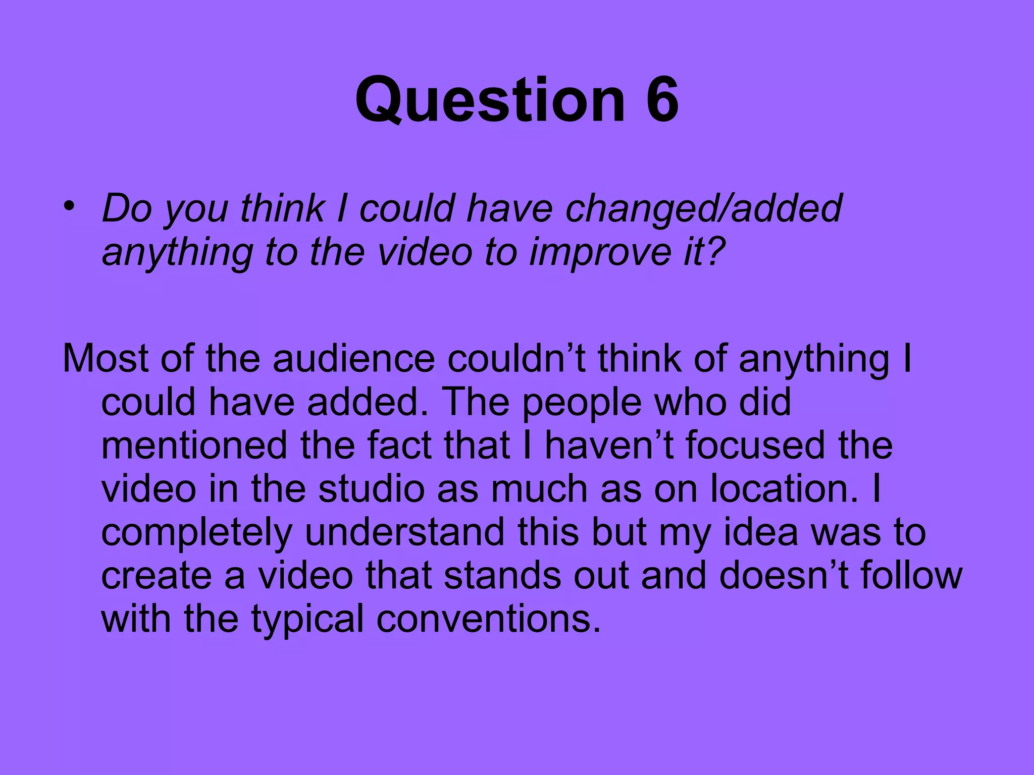 Question 6
• Do you think I could have changed/added
  anything to the video to improve it?

Most of the audience couldn’t think of anything I
 could have added. The people who did
 mentioned the fact that I haven’t focused the
 video in the studio as much as on location. I
 completely understand this but my idea was to
 create a video that stands out and doesn’t follow
 with the typical conventions.
 