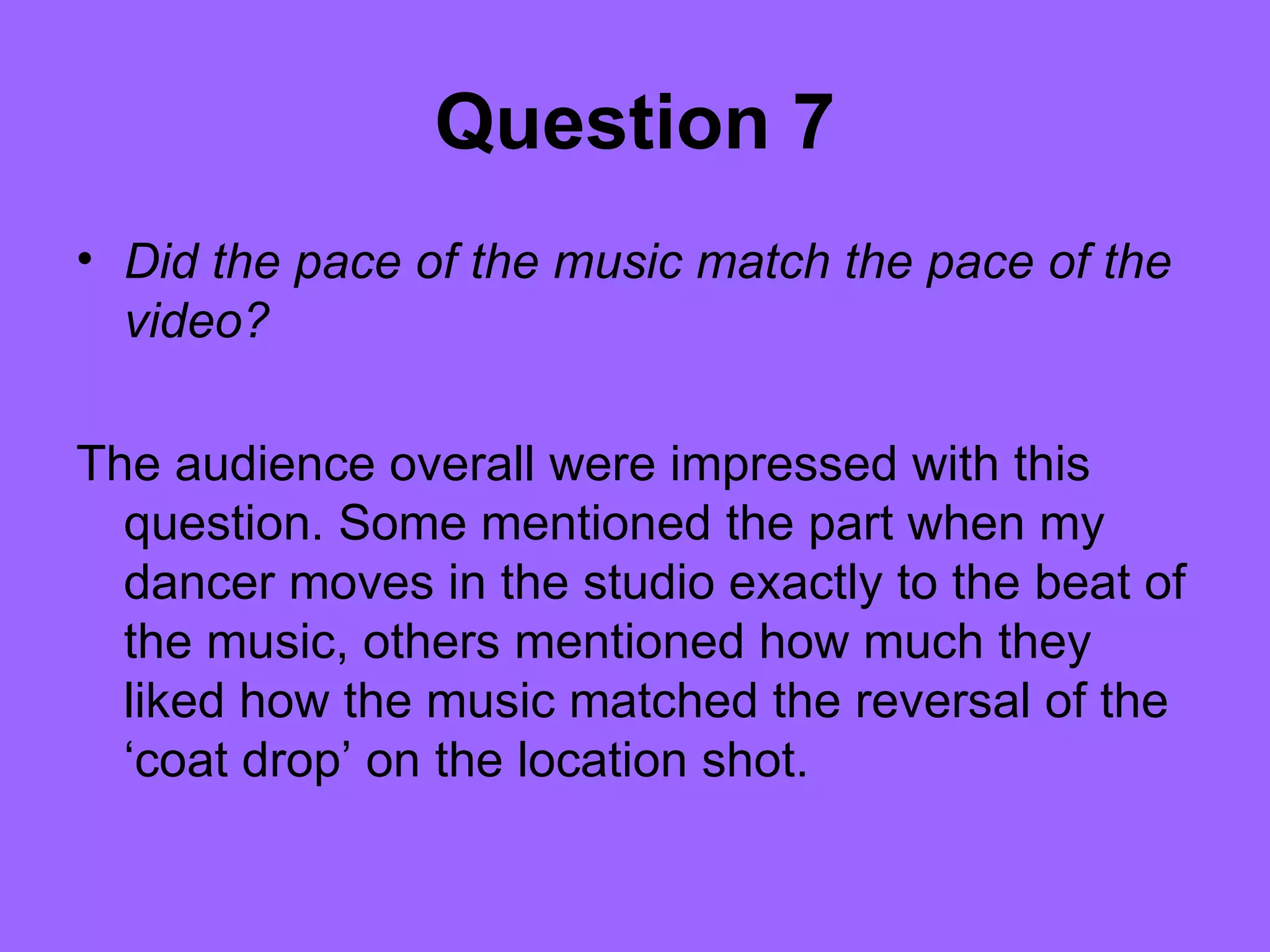 Question 7
• Did the pace of the music match the pace of the
  video?

The audience overall were impressed with this
  question. Some mentioned the part when my
  dancer moves in the studio exactly to the beat of
  the music, others mentioned how much they
  liked how the music matched the reversal of the
  ‘coat drop’ on the location shot.
 