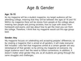 Age & Gender
Age: 16-19
As my magazine will be a student magazine, my target audience will be
attending college, meaning that they will be between the ages of 16 and 19.
Within my magazine there will be stories from people at the college about
meeting new people and joining societies, how to cope with stress from
homework and exams, and tips about how to get the most you can from
the college. Therefore, I think that my magazine would suit this age group
best.
Gender: Any
My magazine focuses on celebrating and accepting peoples’ differences, so
by creating a magazine that is aimed at all genders, it will make everyone
feel included. I also feel that magazines aimed at a certain gender are very
stereotypical of that gender, so by aiming my magazine at everyone, my
target audience won’t feel the need to follow conventions. In addition, it
doesn’t matter what gender they are, as all students are going through the
same struggles and challenges.
 