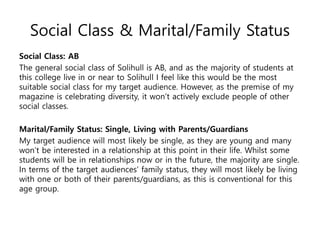 Social Class & Marital/Family Status
Social Class: AB
The general social class of Solihull is AB, and as the majority of students at
this college live in or near to Solihull I feel like this would be the most
suitable social class for my target audience. However, as the premise of my
magazine is celebrating diversity, it won’t actively exclude people of other
social classes.
Marital/Family Status: Single, Living with Parents/Guardians
My target audience will most likely be single, as they are young and many
won’t be interested in a relationship at this point in their life. Whilst some
students will be in relationships now or in the future, the majority are single.
In terms of the target audiences’ family status, they will most likely be living
with one or both of their parents/guardians, as this is conventional for this
age group.
 