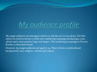My audience profile My target audience are teenagers which we will also act in my advert. For this advert we need to devise a whole new marketing campaign producing a 3 sec. advert and a clear product logo and slogan. This marketing campaign is Ferrero Rocher, a chocolate brand. However, my target audience are aged 17-19. They’re from a multicultural background, race, religion,  beliefs and culture.  