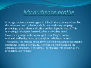 My audience profile My target audience are teenagers  which will also act in my advert. For this advert we need to devise a whole new marketing campaign producing a 3 sec. advert and a clear product logo and slogan. This marketing campaign is Ferrero Rocher, a chocolate brand. However, my target audience are aged 17-19. They’re from a multicultural background, race, religion,  beliefs and culture.   Throughout, the making of our advert we will be making some specific substitutes to get a better grade. However, we will be keeping the changed development.  For example, our blogger will  contain all the productions we’ve made.  