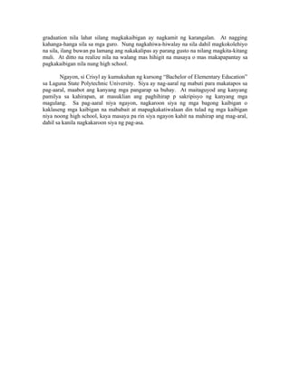 graduation nila lahat silang magkakaibigan ay nagkamit ng karangalan. At nagging
kahanga-hanga sila sa mga guro. Nung nagkahiwa-hiwalay na sila dahil magkokolehiyo
na sila, ilang buwan pa lamang ang nakakalipas ay parang gusto na nilang magkita-kitang
muli. At ditto na realize nila na walang mas hihigit na masaya o mas makapapantay sa
pagkakaibigan nila nung high school.

        Ngayon, si Crisyl ay kumukuhan ng kursong “Bachelor of Elementary Education”
sa Laguna State Polytechnic University. Siya ay nag-aaral ng mabuti para makatapos sa
pag-aaral, maabot ang kanyang mga pangarap sa buhay. At maitaguyod ang kanyang
pamilya sa kahirapan, at masuklian ang paghihirap p sakripisyo ng kanyang mga
magulang. Sa pag-aaral niya ngayon, nagkaroon siya ng mga bagong kaibigan o
kaklaseng mga kaibigan na mababait at mapagkakatiwalaan din tulad ng mga kaibigan
niya noong high school, kaya masaya pa rin siya ngayon kahit na mahirap ang mag-aral,
dahil sa kanila nagkakaroon siya ng pag-asa.
 
