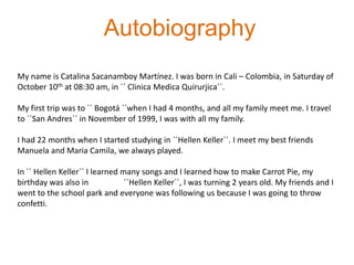 AutobiographyMy name is Catalina SacanamboyMartínez. I was born in Cali – Colombia, in Saturday of October 10th at 08:30 am, in ´´ ClinicaMedicaQuirurjica``.My first trip was to ´´ Bogotá ``when I had 4 months, and all my family meet me. I travel to ´´San Andres`` in November of 1999, I was with all my family.I had 22 months when I started studying in ´´Hellen Keller``. I meet my best friends Manuela and Maria Camila, we always played.In ´´ Hellen Keller`` I learned many songs and I learned how to make Carrot Pie, my birthday was also in 	´´Hellen Keller``, I was turning 2 years old. My friends and I went to the school park and everyone was following us because I was going to throw confetti.