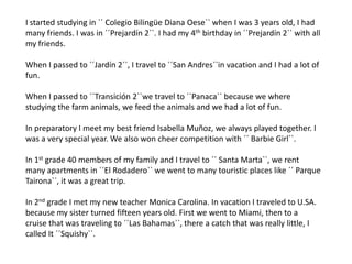 I started studying in ´´ ColegioBilingüe Diana Oese`` when I was 3 years old, I had many friends. I was in ´´Prejardín 2``. I had my 4th birthday in ´´Prejardín 2`` with all my friends.When I passed to ´´Jardín 2``, I travel to ´´San Andres``in vacation and I had a lot of fun.When I passed to ´´Transición 2``we travel to ´´Panaca`` because we where studying the farm animals, we feed the animals and we had a lot of fun.In preparatory I meet my best friend Isabella Muñoz, we always played together. I was a very special year. We also won cheer competition with ´´ Barbie Girl``.In 1st grade 40 members of my family and I travel to ´´ Santa Marta``, we rent many apartments in ´´El Rodadero`` we went to many touristic places like ´´ ParqueTairona``, it was a great trip. In 2nd grade I met my new teacher Monica Carolina. In vacation I traveled to U.SA. because my sister turned fifteen years old. First we went to Miami, then to a cruise that was traveling to ´´Las Bahamas``, there a catch that was really little, I called It ´´Squishy``. 