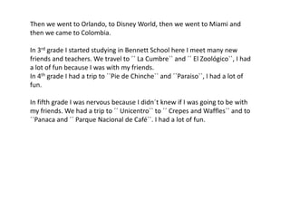 Then we went to Orlando, to Disney World, then we went to Miami and then we came to Colombia.In 3rd grade I started studying in Bennett School here I meet many new friends and teachers. We travel to ´´ La Cumbre`` and ´´ El Zoológico``, I had a lot of fun because I was with my friends.In 4th grade I had a trip to ´´Pie de Chinche`` and ´´Paraiso``, I had a lot of fun.In fifth grade I was nervous because I didn´t knew if I was going to be with my friends. We had a trip to ´´ Unicentro`` to ´´ Crepes and Waffles`` and to ´´Panaca and ´´ ParqueNacional de Café``. I had a lot of fun.