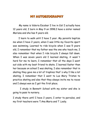 MY AUTOBIOGRAPHY<br />           <br />          My name is Valeria Escobar I live in Cali I actually have 12 years old, I born in May 9 on 1998.I have a sister named Mariana and she has 4 years old.<br />        I learn to walk until I have I year. My parents baptize me when I have 2 years, when I was little my favorite sport was swimming. Learned to ride bicycle when I was 5 years old, I remember that my father was the one who teach me, I also remember that when I ride bicycle I always fall down. When I was seven years old I learned skating, it wasn`t hard for me to learn, I remember that all the days I went out side with my best friend to skate. I learned faster than her because on school I was skating, I also remember that in skating they gave me a lot of trophies that`s why I like a lot skating. I remember that I went to Luz Mery Tristan to practice skating and also that they always invite me to races and I always won so I get the first place.<br />          I study in Bennett School with my sister and she is going to pass to nursery.<br />I study there until I have 2 years, I enter to parvulos, and my first teachers were T.Ana Maria and T .Lesly.<br />In that time my best friends were Maria Camila I pass a lot of good times with her, now she is not in school, but I remember her a lot. In primary my favorite sport was skating because Maria Camila was there, I always was with her, and I remember that it was easy make friends with Maria Camila.<br />          In that time my English teacher was T.Elizabeth ,in her class I learned a lot of songs ,I remember that it was my favorite class ,and she still here in school.<br />          Then when I pass to prep my best were Laura and Valeria Morales I didn`t like them much, but in that they both were the most popular in school. On school we make a lot of salidas pedagogicas.<br />          Now I am in fifth grade in teacher Angel Watler`s classroom, I always have good grades. Now my best friends are Natalia, Mariana, and Valentina Diaz. , Sabina, and Valentina Garcia. I have a lot of friends and it wasn`t hard for me to make them.<br />          Going to 6th grade scares me a lot because in high school I don`t know anybody, so I feel scared because I think there are going to make me bullying.<br />BY: Valeria Escobar G<br />