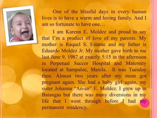 One of the blissful days in every human
lives is to have a warm and loving family. And I
am so fortunate to have one…
      I am Karenn E. Moldez and proud to say
that I’m a product of love of my parents. My
mother is Raquel S. Estante and my father is
Eduardo Moldez Jr. My mother gave birth to me
last June 9, 1987 at exactly 5:15 in the afternoon
in Perpetual Succor Hospital and Maternity
located at Sampaloc, Manila. It was Tuesday
then. Almost two years after my mom got
pregnant again. She had a baby girl again, my
sister Johanna “An-an” E. Moldez. I grew up in
Batangas but there was many diversions in my
life that I went through before I had my
permanent residency.
 