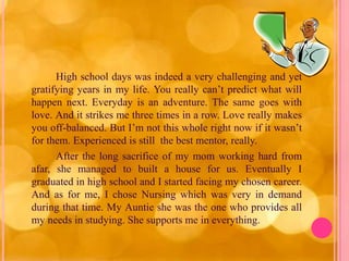 High school days was indeed a very challenging and yet
gratifying years in my life. You really can’t predict what will
happen next. Everyday is an adventure. The same goes with
love. And it strikes me three times in a row. Love really makes
you off-balanced. But I’m not this whole right now if it wasn’t
for them. Experienced is still the best mentor, really.
      After the long sacrifice of my mom working hard from
afar, she managed to built a house for us. Eventually I
graduated in high school and I started facing my chosen career.
And as for me, I chose Nursing which was very in demand
during that time. My Auntie she was the one who provides all
my needs in studying. She supports me in everything.
 