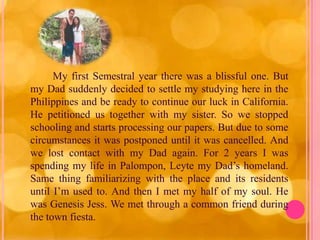 My first Semestral year there was a blissful one. But
my Dad suddenly decided to settle my studying here in the
Philippines and be ready to continue our luck in California.
He petitioned us together with my sister. So we stopped
schooling and starts processing our papers. But due to some
circumstances it was postponed until it was cancelled. And
we lost contact with my Dad again. For 2 years I was
spending my life in Palompon, Leyte my Dad’s homeland.
Same thing familiarizing with the place and its residents
until I’m used to. And then I met my half of my soul. He
was Genesis Jess. We met through a common friend during
the town fiesta.
 