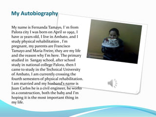My Autobiography
My name is Fernanda Tamayo, I`m from
Palora city I was born on April 10 1992, I
have 21 years old, I live in Ambato, and I
study physical rehabilitation , I'm
pregnant, my parents are Francisco
Tamayo and María Freire, they are my life
and the reason why I'm here. The primary
studied in Sangay school, after school
study in national college Palora, then I
came to study in the Technical University
of Ambato, I am currently crossing the
fourth semesters of physical rehabilitation.
I am married and my husband's name is
Juan Carlos he is a civil engineer, he works
in a construction, both the baby and I'm
hoping it is the most important thing in
my life.
 