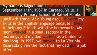 My name is Miguel and I was born on
September 11th, 1987 in Cartago, Valle. I
studied my Primary School at Rafael Pombo
until 4th grade. At a Young age, I showed my
skills in the English language because I liked
to help my Friends with the homeworks. My
mom worked in a small factory in the
mornings and my dad worked as a builder all
day long. In 1997, we moved to La Virginia,
Risaralda given the fact that my dad got a job
offer.
 