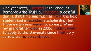 One year later, I started High School at
Bernardo Arias Trujillo. I became sucessful
during that time inasmuch as I was the best
student and a receided a scholarship, but
those early years were not so easy. When
my grandfather died in 2005, I didn’t want
to apply to the University since I felt very
sorrowful… to be continued…
 