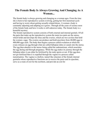 The Female Body Is Always Growing And Changing As A
Woman...
The female body is always growing and changing as a woman ages. From the time
she is born to her reproductive system evolving, getting her first menstrual cycle
and having to worry about getting sexually related dieses. A woman s body is
constantly adjusting and adapting as it grows. Through all the years of science most
of the female body and how it works is still unknown today. The female body is a
beautiful mystery.
The female reproductive system consists of both external and internal genitals. Of all
the parts that make up the reproductive system the main two parts are the uterus,
which holds and develops the fetus and the ovaries, which are two cavities that hold
the woman s eggs. The ovaries can produce and hold anywhere from 40,000 eggs to
400,000 eggs each. The body then begins a process called ovulation at which the
ovary releases an egg through what are called fallopian tubes or canals into the uterus.
The egg then attaches to the uterus lining called the endometrium, which nourishes
the egg during and through pregnancy. While the egg makes its journey through the
fallopian tubes it can either be fertilized by the male sperm or not. If the egg does
not get fertilized then it is expelled through the vagina in a process called
menstruation. The vagina is a hollow, tunnel like structure of the female internal
genitalia whose reproductive functions are to receive the penis and its ejaculate,
serve as a route of exit for the newborn, and provide an exit for
 