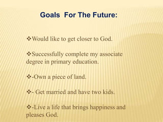 Goals For The Future:


Would like to get closer to God.

Successfully complete my associate
degree in primary education.

-Own a piece of land.

- Get married and have two kids.

-Live a life that brings happiness and
pleases God.
 