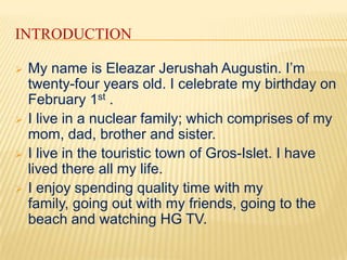 INTRODUCTION

   My name is Eleazar Jerushah Augustin. I’m
    twenty-four years old. I celebrate my birthday on
    February 1st .
   I live in a nuclear family; which comprises of my
    mom, dad, brother and sister.
   I live in the touristic town of Gros-Islet. I have
    lived there all my life.
   I enjoy spending quality time with my
    family, going out with my friends, going to the
    beach and watching HG TV.
 