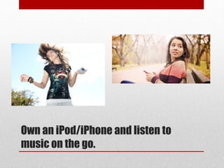 Own an iPod/iPhone and listen to
music on the go.
 