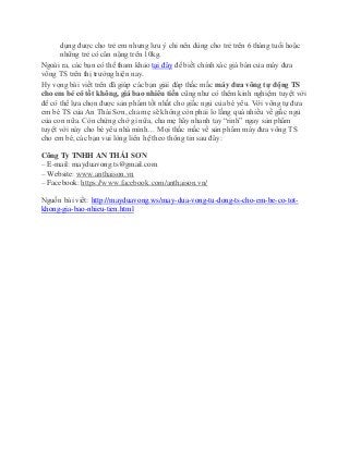 dụng được cho trẻ em nhưng lưu ý chỉ nên dùng cho trẻ trên 6 tháng tuổi hoặc
những trẻ có cân nặng trên 10kg.
Ngoài ra, các bạn có thể tham khảo tại đây để biết chính xác giá bán của máy đưa
võng TS trên thị trường hiện nay.
Hy vọng bài viết trên đã giúp các bạn giải đáp thắc mắc máy đưa võng tự động TS
cho em bé có tốt không, giá bao nhiêu tiền cũng như có thêm kinh nghiệm tuyệt vời
để có thể lựa chọn được sản phẩm tốt nhất cho giấc ngủ của bé yêu. Với võng tự đưa
em bé TS của An Thái Sơn, cha mẹ sẽ không còn phải lo lắng quá nhiều về giấc ngủ
của con nữa. Còn chừng chờ gì nữa, cha mẹ hãy nhanh tay “rinh” ngay sản phẩm
tuyệt vời này cho bé yêu nhà mình… Mọi thắc mắc về sản phẩm máy đưa võng TS
cho em bé, các bạn vui lòng liên hệ theo thông tin sau đây:
Công Ty TNHH AN THÁI SƠN
– E-mail: mayduavong.ts@gmail.com
– Website: www.anthaison.vn
– Facebook: https://www.facebook.com/anthaison.vn/
Nguồn bài viết: http://mayduavong.ws/may-dua-vong-tu-dong-ts-cho-em-be-co-tot-
khong-gia-bao-nhieu-tien.html
 