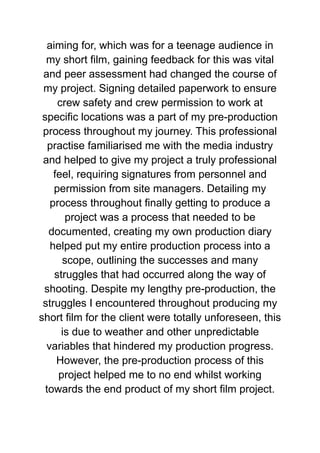 aiming for, which was for a teenage audience in
my short film, gaining feedback for this was vital
and peer assessment had changed the course of
my project. Signing detailed paperwork to ensure
crew safety and crew permission to work at
specific locations was a part of my pre-production
process throughout my journey. This professional
practise familiarised me with the media industry
and helped to give my project a truly professional
feel, requiring signatures from personnel and
permission from site managers. Detailing my
process throughout finally getting to produce a
project was a process that needed to be
documented, creating my own production diary
helped put my entire production process into a
scope, outlining the successes and many
struggles that had occurred along the way of
shooting. Despite my lengthy pre-production, the
struggles I encountered throughout producing my
short film for the client were totally unforeseen, this
is due to weather and other unpredictable
variables that hindered my production progress.
However, the pre-production process of this
project helped me to no end whilst working
towards the end product of my short film project.
 
