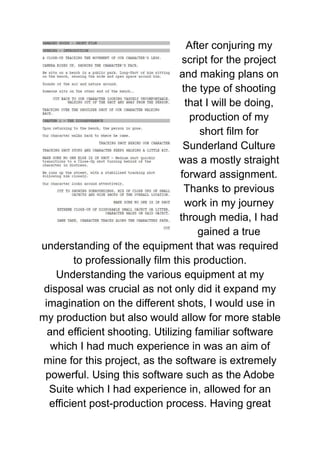 After conjuring my
script for the project
and making plans on
the type of shooting
that I will be doing,
production of my
short film for
Sunderland Culture
was a mostly straight
forward assignment.
Thanks to previous
work in my journey
through media, I had
gained a true
understanding of the equipment that was required
to professionally film this production.
Understanding the various equipment at my
disposal was crucial as not only did it expand my
imagination on the different shots, I would use in
my production but also would allow for more stable
and efficient shooting. Utilizing familiar software
which I had much experience in was an aim of
mine for this project, as the software is extremely
powerful. Using this software such as the Adobe
Suite which I had experience in, allowed for an
efficient post-production process. Having great
 