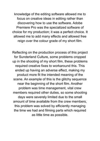knowledge of the editing software allowed me to
focus on creative ideas in editing rather than
discovering how to use the software. Adobe
Premiere Pro was the specialized software of
choice for my production; it was a perfect choice. It
allowed me to add many effects and allowed free
reign over the colour grade of my short film.
Reflecting on the production process of this project
for Sunderland Culture, some problems cropped
up in the shooting of my short film, these problems
required creative fixes to workaround this. This
ended up having an adverse effect, making my
product more fit the intended meaning of the
scene. An example of this is the glitchy sequence
near the beginning of the short film. Another
problem was time management, vital crew
members required other duties, so some shooting
days were severely limited due to the small
amount of time available from the crew members,
this problem was solved by efficiently managing
the time we had and filming parts which required
as little time as possible.
 
