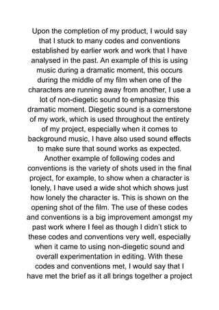 Upon the completion of my product, I would say
that I stuck to many codes and conventions
established by earlier work and work that I have
analysed in the past. An example of this is using
music during a dramatic moment, this occurs
during the middle of my film when one of the
characters are running away from another, I use a
lot of non-diegetic sound to emphasize this
dramatic moment. Diegetic sound is a cornerstone
of my work, which is used throughout the entirety
of my project, especially when it comes to
background music, I have also used sound effects
to make sure that sound works as expected.
Another example of following codes and
conventions is the variety of shots used in the final
project, for example, to show when a character is
lonely, I have used a wide shot which shows just
how lonely the character is. This is shown on the
opening shot of the film. The use of these codes
and conventions is a big improvement amongst my
past work where I feel as though I didn’t stick to
these codes and conventions very well, especially
when it came to using non-diegetic sound and
overall experimentation in editing. With these
codes and conventions met, I would say that I
have met the brief as it all brings together a project
 
