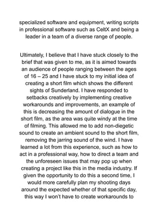 specialized software and equipment, writing scripts
in professional software such as CeltX and being a
leader in a team of a diverse range of people.
Ultimately, I believe that I have stuck closely to the
brief that was given to me, as it is aimed towards
an audience of people ranging between the ages
of 16 – 25 and I have stuck to my initial idea of
creating a short film which shows the different
sights of Sunderland. I have responded to
setbacks creatively by implementing creative
workarounds and improvements, an example of
this is decreasing the amount of dialogue in the
short film, as the area was quite windy at the time
of filming. This allowed me to add non-diegetic
sound to create an ambient sound to the short film,
removing the jarring sound of the wind. I have
learned a lot from this experience, such as how to
act in a professional way, how to direct a team and
the unforeseen issues that may pop up when
creating a project like this in the media industry. If
given the opportunity to do this a second time, I
would more carefully plan my shooting days
around the expected whether of that specific day,
this way I won’t have to create workarounds to
 