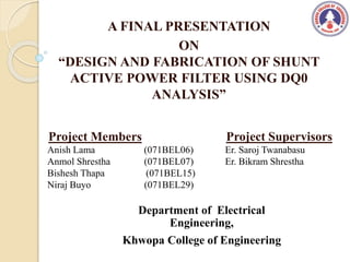 A FINAL PRESENTATION
ON
“DESIGN AND FABRICATION OF SHUNT
ACTIVE POWER FILTER USING DQ0
ANALYSIS”
Project Members
Anish Lama (071BEL06)
Anmol Shrestha (071BEL07)
Bishesh Thapa (071BEL15)
Niraj Buyo (071BEL29)
Department of Electrical
Engineering,
Khwopa College of Engineering
Project Supervisors
Er. Saroj Twanabasu
Er. Bikram Shrestha
 