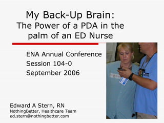 My Back-Up Brain: The Power of a PDA in the palm of an ED Nurse ENA Annual Conference Session 104-0 September 2006 Edward A Stern, RN NothingBetter, Healthcare Team [email_address] 