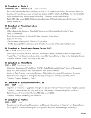 BI Consultant at Modul 1
September 2007 - October 2008 (1 year 2 months)
Technical Specialist Business Intelligence at Modul 1. Worked with Sales, Recruitment, Methods,
Development etc. Responsible for Analysis, Design and Development of Modul 1:s internal DW/BI
Application including Revenue of Consultants, Customers and Project at Modul.
Tools: MS SQL-server 2005, MS Integration Services, MS Analysis Service, Performance Point
Server and MOSS.
BI Consultant at Rikspolisstyrelsen
2007 - 2008 (1 year)
BI Development in Business Objects XI Universe and Reports at the Swedish Police
Force/Government.
Tools: Business Object XI, Oracle 9i, Data Integrator, Clear Case.
Business Process:
- Crime Scene investigation: DNA and Fingerprints.
- Traffic: Seizing of Drivers License and Drive/Rest Journals for Regular/Public drivers.
BI Consultant at Scandinavian Service Partner (SSP)
2007 - 2007 (less than a year)
Prestudy of an BI/DW solution: basic DW Architectur/Design, Analysis of Report Requirement,
Project Plan, Tool Recommendation and a model for Manual Input of Data in the Data Warehouse.
Business Process: Sales, Marketing, CRM, HR.
BI Consultant at Philip Morris
2007 - 2007 (less than a year)
BI solution Developer at Philip Morris (PMAB). Data Mart included Sales Volume of Cigarettes,
Snus and Other Tobacco, data was retreived from Swedish Match.
Mentor in Best Practice concerning Business Objects Development of Reports and Universe.
Tools: Business Objects XI (Designer, Desktop Intelligence, InfoView), MS SQL-server
Business Process: Marketing, Sales.
BI Consultant at Bankgirocentralen BGC AB
2006 - 2007 (1 year)
Migration of Impromtu to Cognos 8. Design and Development of Frameworks and Reports. Cognos
Connection portal design. Security and Global Filter design. Support to Application Owners.
Tools: Cognos 8, Impromptu, Upfront, MS SQL-server 2000.
Business Process: Marketing and Revenue
BI Consultant at Proffice
2006 - 2007 (1 year)
Development and Loading of Scorecards and Reports. Migratation of Reports from Cognos Series
7 to Cognos 8. Dashboard Design for Management, Business Area Manager and Region
Page3
 