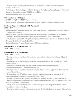 Managers. Active Directory Security design on Application, Content and Data. Support to
Application Owners.
Tools: Cognos Series 7, Cognos 8: Metric Designer, Metric Studio, Report Designer, Framework
Designer, Cognos Connection. MS SQL-server 2000.
Business Process: Sales and Revenue
BI Consultant at Helikopter
June 2006 - September 2007 (1 year 4 months)
Responsible for BI Business Area Business Objects. Involved in Sales and Development.
Business Object Specialist at Hi3G Access AB
2005 - 2006 (1 year)
Business Objects Specialist at Business Intelligence Group in Finance Departments for Telecom
Operator 3 (Hi3 Access).
Responsible for Collecting Requirements and Development of Universe/Reports in Business
Objects 6.5. Mentor for users of Business Objects. Involved in DW/BI Architecture.
Tools: Business Objects 5/6.5: Reports, Designer, WebI, Infoview, Supervisor, Broadcast Agent,
Scheduler, Publisher. Oracle 9i, DataStage
Business Process: Finance, Sales, Loyalty, CRM and Marketing.
IT Consultant at Contactor Data AB
1998 - 2005 (7 years)
IT Consultant at CAG Contactor
1998 - 2005 (7 years)
- Development of an analytic tool for analyzing testresults of patients with diabetes, KOL and
AIDS/HIV
- Development of an analytic tool for analyzing compensations from SLL at Stockholm Private
Health Care Sector.
- Acceptance Test/Evaluation of a web based information systems for medicine
interaction/side-effects at Läkemedelsenheten SLL.
- Development of an analytic tool for complience of PUL concerning registration of confidential
personal data at SLL.
- System adjustment KF:s billing system handling supplier discount prior to merge of KFs
supermarkets B&W, OBS and Robin Hood to Coop Forum.
- System porting/adjustment of forms and reports for package payment logistics at Posten IT.
- Responsible load/performance testing of train management system(TMS) for surveillance of train
traffic at Bombardier Transportation
- Mentor in development of a dataware house including medicine/drug information at project
Janus/Läkemedelsenheten SLL.
- Development/administration of a Logistic system at Din Sko AB. Support to system Extenda Retail
Page4
 