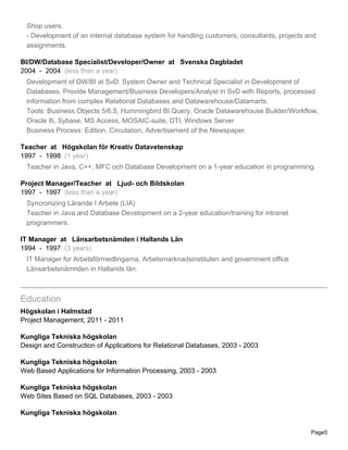 Shop users.
- Development of an internal database system for handling customers, consultants, projects and
assignments.
BI/DW/Database Specialist/Developer/Owner at Svenska Dagbladet
2004 - 2004 (less than a year)
Development of DW/BI at SvD. System Owner and Technical Specialist in Development of
Databases. Provide Management/Business Developers/Analyst in SvD with Reports, processed
information from complex Relational Databases and Datawarehouse/Datamarts.
Tools: Business Objects 5/6.5, Hummingbird BI Query, Oracle Datawarehouse Builder/Workflow,
Oracle 8i, Sybase, MS Access, MOSAIC-suite, DTI, Windows Server
Business Process: Edition, Circulation, Advertisement of the Newspaper.
Teacher at Högskolan för Kreativ Datavetenskap
1997 - 1998 (1 year)
Teacher in Java, C++, MFC och Database Development on a 1-year education in programming.
Project Manager/Teacher at Ljud- och Bildskolan
1997 - 1997 (less than a year)
Syncronizing Lärande I Arbete (LIA)
Teacher in Java and Database Development on a 2-year education/training for intranet
programmers.
IT Manager at Länsarbetsnämden i Hallands Län
1994 - 1997 (3 years)
IT Manager for Arbetsförmedlingarna, Arbetsmarknadsinstituten and government office
Länsarbetsnämnden in Hallands län.
Education
Högskolan i Halmstad
Project Management, 2011 - 2011
Kungliga Tekniska högskolan
Design and Construction of Applications for Relational Databases, 2003 - 2003
Kungliga Tekniska högskolan
Web Based Applications for Information Processing, 2003 - 2003
Kungliga Tekniska högskolan
Web Sites Based on SQL Databases, 2003 - 2003
Kungliga Tekniska högskolan
Page5
 