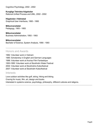 Cognitive Psychology, 2002 - 2002
Kungliga Tekniska högskolan
Rational Unified Process and UML, 2002 - 2002
Högskolan i Halmstad
Graphical User Interfaces, 1995 - 1995
Mittuniversitetet
Pedagogy, 1993 - 1993
Mittuniversitetet
Business Administration, 1993 - 1993
Mittuniversitetet
Bachelor of Science, System Analysis, 1990 - 1993
Honors and Awards
1982: Volunteer work in Vietnam
1985: Scholarship in English and German Languages
1988: Volunteer work at Avoriaz Film Fantastique
1993-1995: Volunteer work at Stockholm Water Festival
2004: Volunteer work at Stockholms Kulturfestival
2007: Volunteer work at Stockholm Kulturfestival
Interests
Love outdoor activities like golf, skiing, hiking and biking.
Craving for music, film, art, design and books.
Interested in systems science, psychology, philosophy, different cultures and religons.
Page6
 