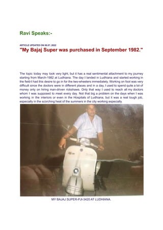Ravi Speaks:-
ARTICLE UPDATED ON 09.07..2022
"My Bajaj Super was purchased in September 1982."
The topic today may look very light, but it has a real sentimental attachment to my journey
starting from March-1982 at Ludhiana. The day I landed in Ludhiana and started working in
the field-I had this desire to go in for the two-wheelers immediately. Working on foot was very
difficult since the doctors were in different places and in a day, I used to spend quite a lot of
money only on hiring man-driven rickshaws. Only that way I used to reach all my doctors
whom I was supposed to meet every day. Not that big a problem on the days when I was
working in the interiors or even in the Hospitals of Ludhiana, but it was a real tough job,
especially in the scorching heat of the summers in the city working especially.
MY BAJAJ SUPER-PJI-3420 AT LUDHIANA.
 