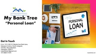 My Bank Tree
“Personal Loan”
Get In Touch
H.no- 12-5-149/13/1 Beside Axis Bank lane,
Vijayapuri Colony, South Lalaguda,
Tarnaka, Secunderabad,
Telangana. 500017
mybanktree1@gmail.com​
+91 9966171074 mybanktree.com
 